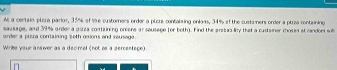 At a certain pizza parlor, 35% of the customers order a pizza containing onions, 34% of the customers order a pizza containing 
sausage, and 39% order a pizza containing onions or sausage (or both). Find the probability that a customer chosen at random will 
order a pizza containing both onions and sausage. 
Write your answer as a decimal (not as a percentage).