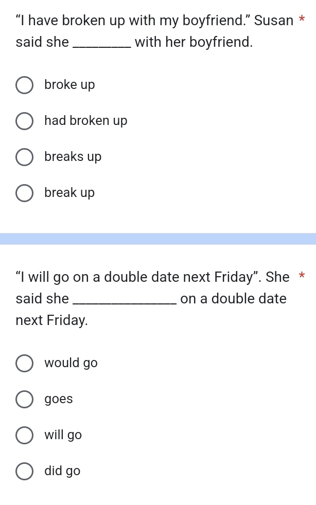 “I have broken up with my boyfriend.” Susan *
said she _with her boyfriend.
broke up
had broken up
breaks up
break up
“I will go on a double date next Friday”. She *
said she _on a double date
next Friday.
would go
goes
will go
did go