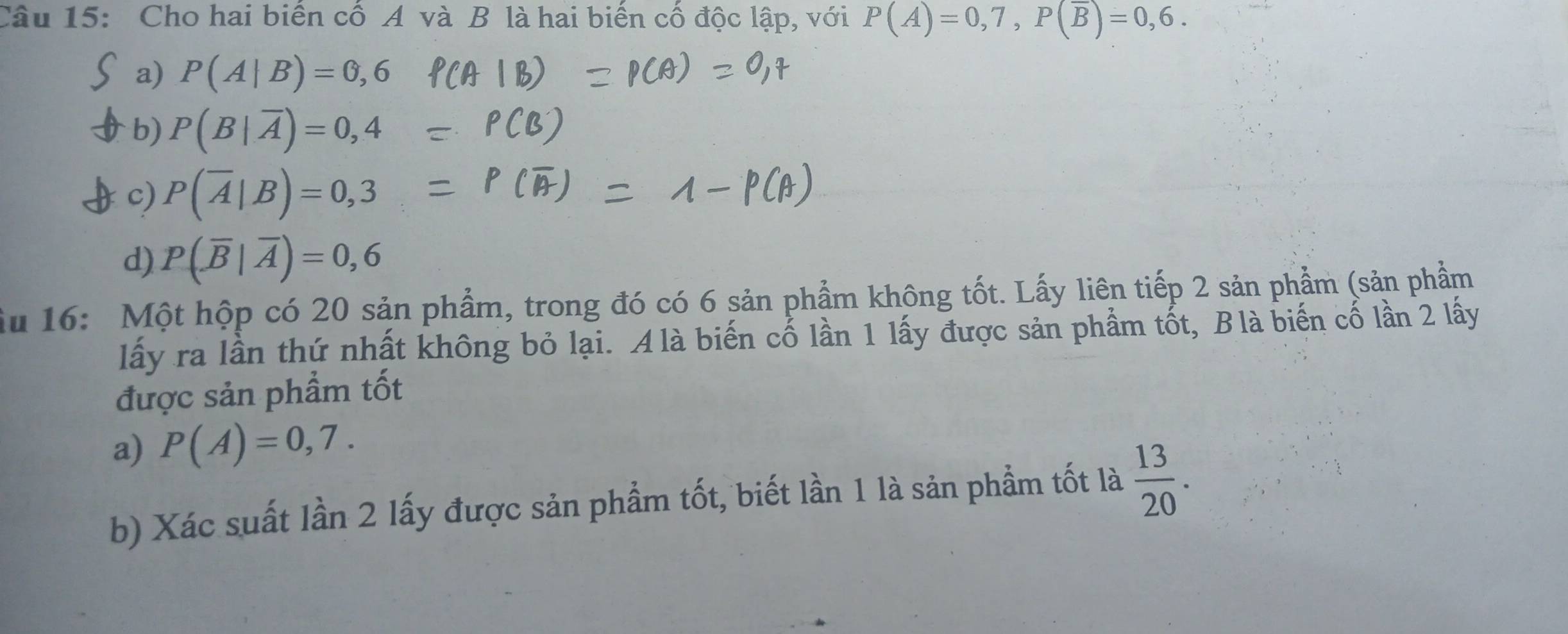 Cho hai biển cổ A và B là hai biển cổ độc lập, với P(A)=0,7, P(overline B)=0,6.
a) P(A|B)=0,6
b) P(B|overline A)=0,4
c) P(overline A|B)=0,3
d) P(overline B|overline A)=0,6
ầu 16: Một hộp có 20 sản phẩm, trong đó có 6 sản phẩm không tốt. Lấy liên tiếp 2 sản phẩm (sản phẩm
lấy ra lần thứ nhất không bỏ lại. A là biến cố lần 1 lấy được sản phẩm tốt, Blà biến cố lần 2 lấy
được sản phẩm tốt
a) P(A)=0,7. 
b) Xác suất lần 2 lấy được sản phẩm tốt, biết lần 1 là sản phẩm tốt là  13/20 .