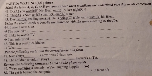 WRITING (2,5 points) 
Mark the letter A, B, C, or D on your answer sheet to indicate the underlined part that needs correction 
41. Do(A) you watch(B) Mr. Bean on(C) TV last night(C)? 
42. This(A) is Nam and(B) that is(C) her(D) sister. 
43. Duy isn’t(A) reading now(B). He is doing(C) table tennis with(D) his friend. 
Using the given words to rewrite the sentence with the same meaning as the first 
44. I have a new bike. 
→The new bike 
_ 
45. I like to watch TV 
→I am interested 
_ 
46. This is a very nice kitchen. 
_.! 
→ What 
Put the following verbs into the correct tense and form. 
47. Nam (buy)_ a new dress 5 days ago. 
48. The children shouldn’t (buy)_ firework at Tet. 
Rewrite the following sentences based on the given words 
49. We're watching a comedy. We're laughing happily. (so) 
50. The cat is behind the computer. ( in front of)