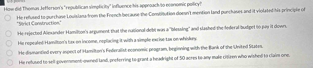 How did Thomas Jefferson's "republican simplicity" influence his approach to economic policy?
He refused to purchase Louisiana from the French because the Constitution doesn't mention land purchases and it violated his principle of
"Strict Construction."
He rejected Alexander Hamilton's argument that the national debt was a "blessing” and slashed the federal budget to pay it down.
He repealed Hamilton's tax on income, replacing it with a simple excise tax on whiskey.
He dismantled every aspect of Hamilton's Federalist economic program, beginning with the Bank of the United States.
He refused to sell government-owned land, preferring to grant a headright of 50 acres to any male citizen who wished to claim one.