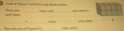 Look at Figure A and fill in the blanks below. 
There are _layers and_ unit cubes in 
each layer. 
_X _cubes =_ unit cubes A 
The volume of Figure A is_ cubic units.