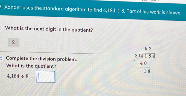 Xander uses the standard algorithm to find 4,184/ 8. Part of his work is shown. 
What is the next digit in the quotient? 
2 
) Complete the division problem. 
What is the quotient?
beginarrayr 52 8encloselongdiv 4184 -40 hline 18endarray
4,184/ 8=□