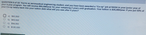 of 10: You're an aeronautical engineering student, and you have been awarded a°Co-op°
your 4-year program. You will receive $55,000year for your remaining 2 years until graduation. Your fuition is $35,000/year. If you put 50% of job at NASA in your junior year of
your Co-op salary back into your tuition debt what will you owe after 4 years?
a) $85,000
b) $89,000
() 894,000
d $195,000