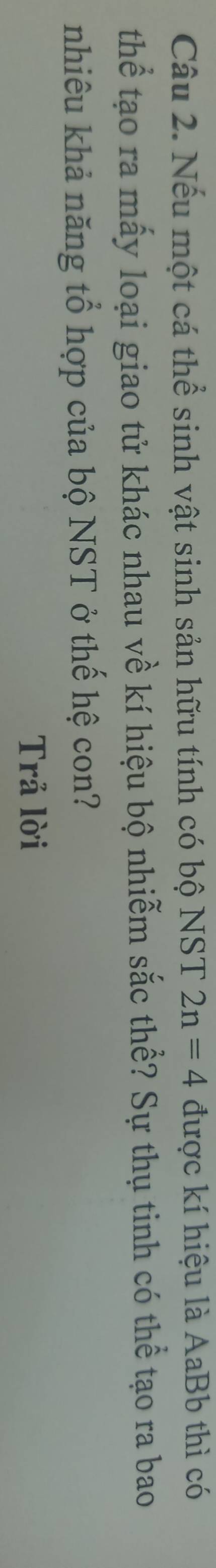 Nếu một cá thể sinh vật sinh sản hữu tính có bộ NST 2n=4 được kí hiệu là AaBb thì có 
thể tạo ra mấy loại giao tử khác nhau về kí hiệu bộ nhiễm sắc thể? Sự thụ tinh có thể tạo ra bao 
nhiêu khả năng tổ hợp của bộ NST ở thế hệ con? 
Trả lời