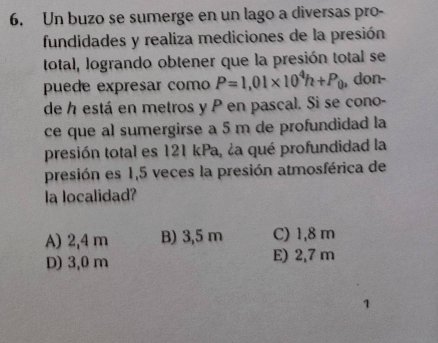 Un buzo se sumerge en un lago a diversas pro-
fundidades y realiza mediciones de la presión
total, logrando obtener que la presión total se
puede expresar como P=1,01* 10^4h+P_0 , don-
de h está en metros y P en pascal. Si se cono-
ce que al sumergirse a 5 m de profundidad la
presión total es 121 kPa, ¿a qué profundidad la
presión es 1,5 veces la presión atmosférica de
la localidad?
A) 2,4 m
B) 3,5 m C) 1,8 m
D) 3,0 m
E) 2,7 m
1