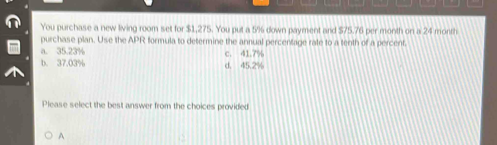 You purchase a new living room set for $1,275. You put a 5% down payment and $75.76 per month on a 24 month
purchase plan. Use the APR formula to determine the annual percentage rate to a tenth of a percent.
a. 35,23% c. 41.7%
b. 37.03% d. 45.2%
Please select the best answer from the choices provided
A