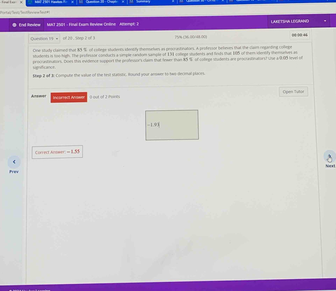 Final Exar X MAT 2501 Hawkes Fin M Question 20 - Chapt Summary 
Portal/Test/TestReviewTest#! 
End Review MAT 2501 - Final Exam Review Online Attempt: 2 LAKETSHA LEGRAND 
Question 19 of 20 , Step 2 of 3 75% (36.00/48.00) 00:00:46 
One study claimed that 85 % of college students identify themselves as procrastinators. A professor believes that the claim regarding college 
students is too high. The professor conducts a simple random sample of 131 college students and finds that 105 of them identify themselves as 
procrastinators. Does this evidence support the professor's claim that fewer than 85 % of college students are procrastinators? Use a 0,05 level of 
significance. 
Step 2 of 3 : Compute the value of the test statistic. Round your answer to two decimal places. 
Answer Incorrect Answ 0 out of 2 Points Open Tutor
-1 93
Correct Answer: - 1.55
Next 
Prev