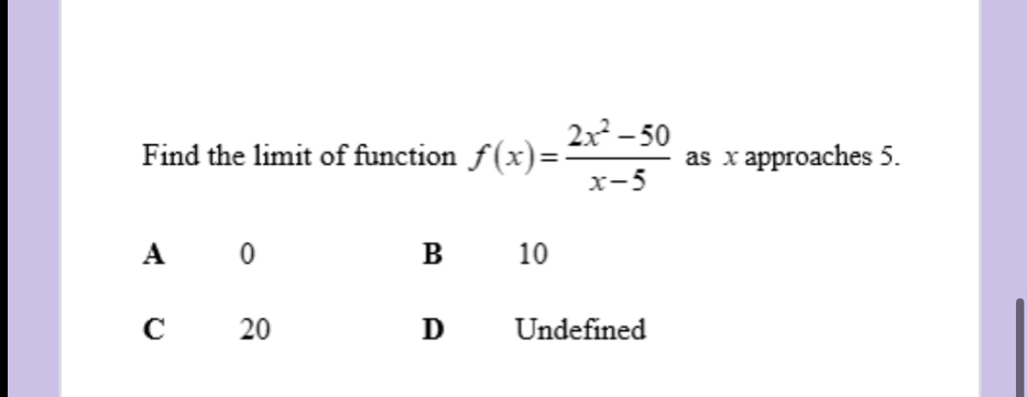 Find the limit of function f(x)= (2x^2-50)/x-5  as x approaches 5.
A 0
B 10
C 20 D Undefined