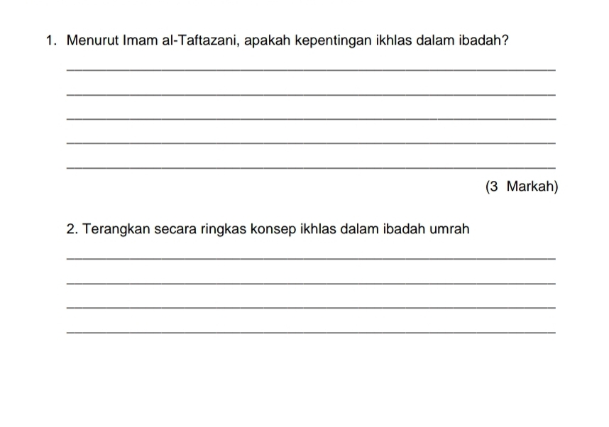 Menurut Imam al-Taftazani, apakah kepentingan ikhlas dalam ibadah? 
_ 
_ 
_ 
_ 
_ 
(3 Markah) 
2. Terangkan secara ringkas konsep ikhlas dalam ibadah umrah 
_ 
_ 
_ 
_