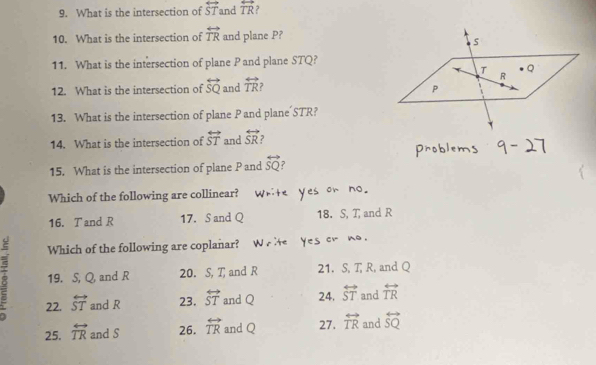 What is the intersection of overleftrightarrow ST and overleftrightarrow TR , 
10. What is the intersection of overleftrightarrow TR and plane P? 
11. What is the intersection of plane P and plane STQ? 
12. What is the intersection of overleftrightarrow SQ and overleftrightarrow TR ? 
13. What is the intersection of plane P and plane STR? 
14. What is the intersection of overleftrightarrow ST and overleftrightarrow SR
15. What is the intersection of plane P and overleftrightarrow SQ ? 
Which of the following are collinear? 
16. T and R 17. S and Q 18. S, T, and R
Which of the following are coplanar? 
8 19. S, Q, and R 20. S, T and R 21. S, T, R, and Q
22. overleftrightarrow ST and R 23, overleftrightarrow ST and Q 24. overleftrightarrow ST and overleftrightarrow TR
25. overleftrightarrow TR and S 26. overleftrightarrow TR and Q 27. overleftrightarrow TR and overleftrightarrow SQ