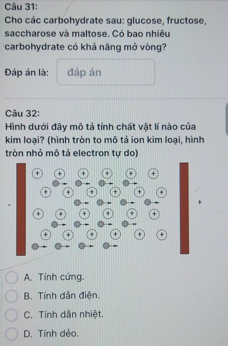 Cho các carbohydrate sau: glucose, fructose,
saccharose và maltose. Có bao nhiêu
carbohydrate có khả năng mở vòng?
Đáp án là: đáp án
Câu 32:
Hình dưới đây mô tả tính chất vật lí nào của
kim loại? (hình tròn to mô tả ion kim loại, hình
tròn nhỏ mô tả electron tự do)
A. Tính cứng.
B. Tính dẫn điện.
C. Tính dẫn nhiệt.
D. Tính dẻo.