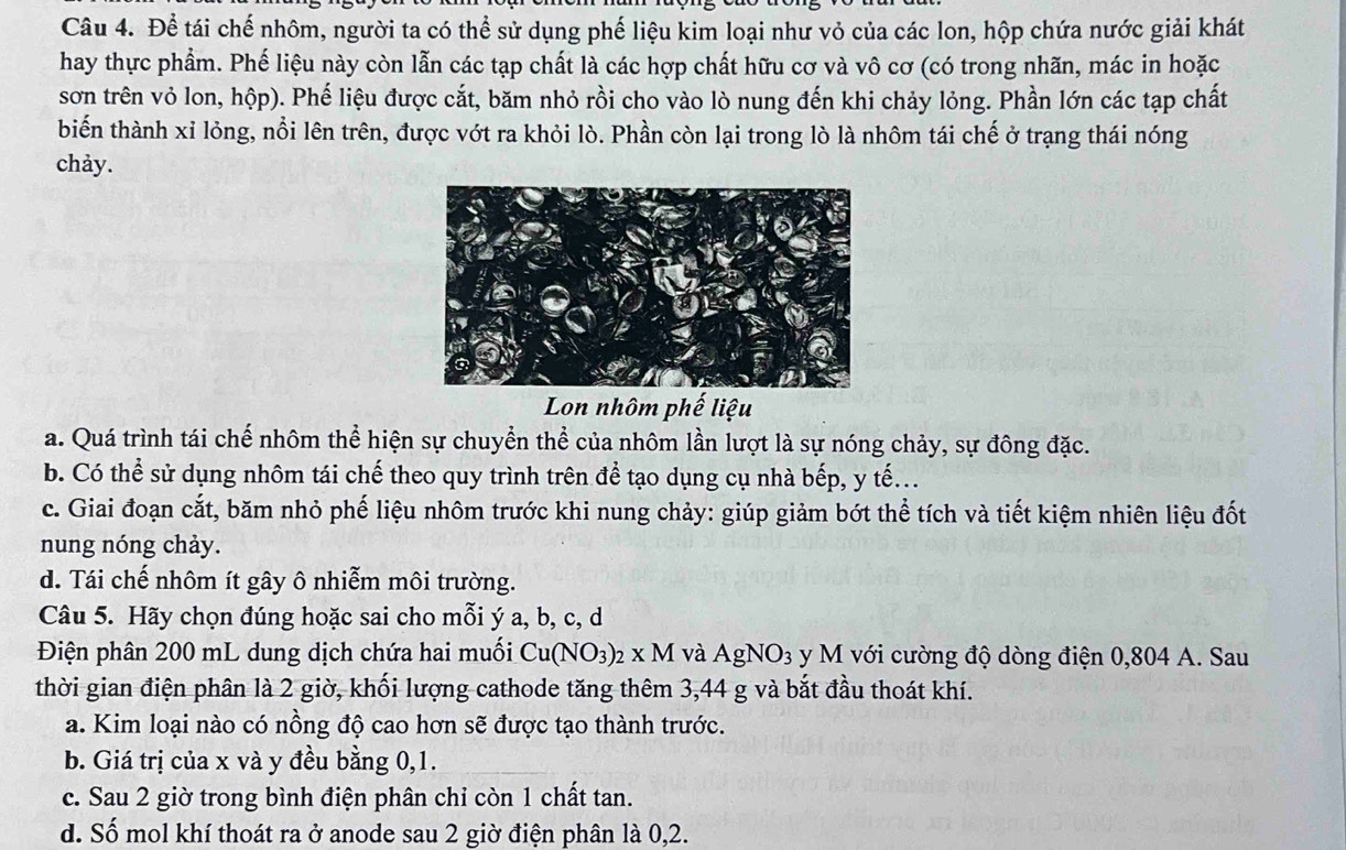 Để tái chế nhôm, người ta có thể sử dụng phế liệu kim loại như vỏ của các lon, hộp chứa nước giải khát
hay thực phẩm. Phế liệu này còn lẫn các tạp chất là các hợp chất hữu cơ và vô cơ (có trong nhãn, mác in hoặc
sơn trên vỏ lon, hộp). Phế liệu được cắt, băm nhỏ rồi cho vào lò nung đến khi chảy lỏng. Phần lớn các tạp chất
biến thành xỉ lỏng, nổi lên trên, được vớt ra khỏi lò. Phần còn lại trong lò là nhôm tái chế ở trạng thái nóng
chảy.
Lon nhôm phế liệu
a. Quá trình tái chế nhôm thể hiện sự chuyển thể của nhôm lần lượt là sự nóng chảy, sự đông đặc.
b. Có thể sử dụng nhôm tái chế theo quy trình trên để tạo dụng cụ nhà bếp, y tế...
c. Giai đoạn cắt, băm nhỏ phế liệu nhôm trước khi nung chảy: giúp giảm bớt thể tích và tiết kiệm nhiên liệu đốt
nung nóng chảy.
d. Tái chế nhôm ít gây ô nhiễm môi trường.
Câu 5. Hãy chọn đúng hoặc sai cho mỗi ý a, b, c, d
Điện phân 200 mL dung dịch chứa hai muối Cu(NO_3)_2* M và AgNO_3 y M với cường độ dòng điện 0,804 A. Sau
thời gian điện phân là 2 giờ, khối lượng cathode tăng thêm 3,44 g và bắt đầu thoát khí.
a. Kim loại nào có nồng độ cao hơn sẽ được tạo thành trước.
b. Giá trị của x và y đều bằng 0,1.
c. Sau 2 giờ trong bình điện phân chỉ còn 1 chất tan.
d. Số mol khí thoát ra ở anode sau 2 giờ điện phân là 0,2.