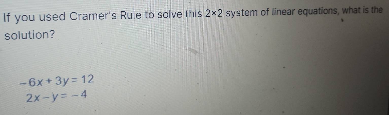 If you used Cramer's Rule to solve this 2* 2 system of linear equations, what is the 
solution?
-6x+3y=12
2x-y=-4