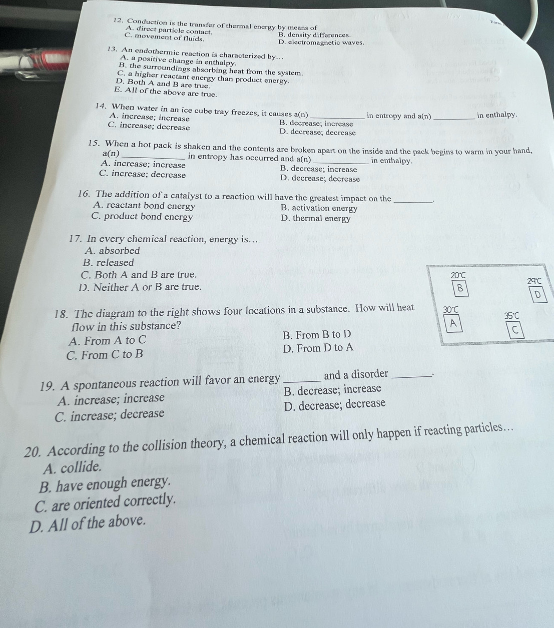 Fore
12. Conduction is the transfer of thermal energy by means of
A. direct particle contact.
C. movement of fluids. B. density differences.
D. electromagnetic waves.
13. An endothermic reaction is characterized by…
A. a positive change in enthalpy.
B. the surroundings absorbing heat from the system.
C. a higher reactant energy than product energy
D. Both A and B are true.
E. All of the above are true.
14. When water in an ice cube tray freezes, it causes a(n) _in entropy and a(n) _in enthalpy.
A. increase; increase B. decrease; increase
C. increase; decrease D. decrease; decrease
15. When a hot pack is shaken and the contents are broken apart on the inside and the pack begins to warm in your hand,
a(n) _in entropy has occurred and a(n) in enthalpy.
A. increase; increase B. decrease; increase
C. increase; decrease D. decrease; decrease
16. The addition of a catalyst to a reaction will have the greatest impact on the _.
A. reactant bond energy B. activation energy
C. product bond energy D. thermal energy
17. In every chemical reaction, energy is…
A. absorbed
B. released
C. Both A and B are true. 20°
29°C
D. Neither A or B are true. B
D
18. The diagram to the right shows four locations in a substance. How will heat 30°C
flow in this substance? 35℃
A
A. From A to C B. From B to D
C. From C to B D. From D to A
19. A spontaneous reaction will favor an energy _and a disorder _、
A. increase; increase B. decrease; increase
C. increase; decrease D. decrease; decrease
20. According to the collision theory, a chemical reaction will only happen if reacting particles…
A. collide.
B. have enough energy.
C. are oriented correctly.
D. All of the above.