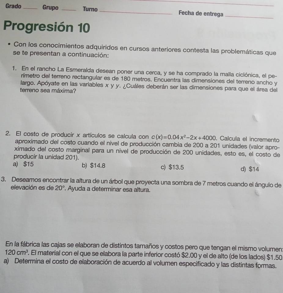 Grado_ Grupo _Turno _Fecha de entrega_
Progresión 10
Con los conocimientos adquiridos en cursos anteriores contesta las problemáticas que
se te presentan a continuación:
1. En el rancho La Esmeralda desean poner una cerca, y se ha comprado la malla ciclónica, el pe-
rímetro del terreno rectangular es de 180 metros. Encuentra las dimensiones del terreno ancho y
largo. Apóyate en las variables x y y. ¿Cuáles deberán ser las dimensiones para que el área del
terreno sea máxima?
2. El costo de producir x artículos se calcula con c(x)=0.04x^2-2x+4000. Calcula el incremento
aproximado del costo cuando el nivel de producción cambia de 200 a 201 unidades (valor apro-
ximado del costo marginal para un nivel de producción de 200 unidades, esto es, el costo de
producir la unidad 201).
a) $15 b) $14.8 c) $13.5 d) $14
3. Deseamos encontrar la altura de un árbol que proyecta una sombra de 7 metros cuando el ángulo de
elevación es de 20°. Ayuda a determinar esa altura.
En la fábrica las cajas se elaboran de distintos tamaños y costos pero que tengan el mismo volumen
120cm^3. El material con el que se elabora la parte inferior costó $2.00 y el de alto (de los lados) $1.50
a) Determina el costo de elaboración de acuerdo al volumen especificado y las distintas formas.