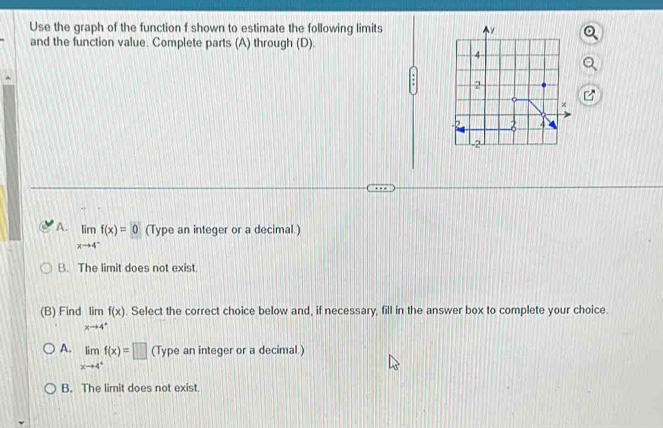 Use the graph of the function f shown to estimate the following limits 
and the function value. Complete parts (A) through (D).
A. limlimits _xto 4^-f(x)=0 (Type an integer or a decimal.)
B. The limit does not exist
(B) Find limlimits _xto 4^+f(x). Select the correct choice below and, if necessary, fill in the answer box to complete your choice.
A. limlimits _xto 4^+f(x)=□ (Type an integer or a decimal.)
B. The limit does not exist.