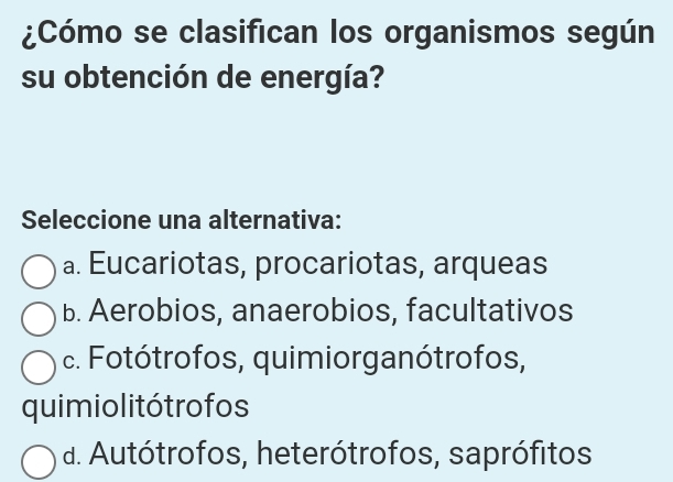 ¿Cómo se clasifican los organismos según
su obtención de energía?
Seleccione una alternativa:
a. Eucariotas, procariotas, arqueas
b. Aerobios, anaerobios, facultativos
c. Fotótrofos, quimiorganótrofos,
quimio litó tro fos
d. Autótrofos, heterótrofos, saprófitos