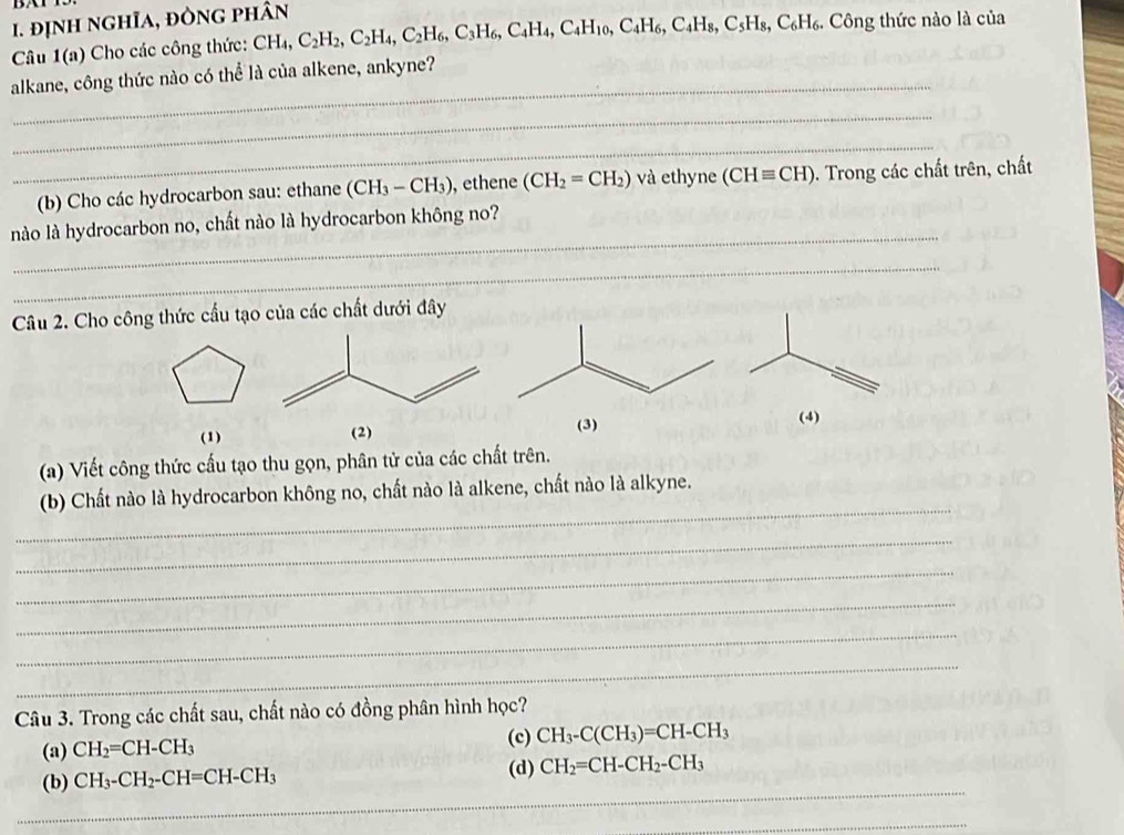 định nghĩa, đÒng phân 
Câu 1(a) Cho các công thức: CH_4, C_2H_2, C_2H_4, C_2H_6, C_3H_6, C_4H_4, C_4H_10, C_4H_6, C_4H_8, C_5H_8, C_6H_6. . Công thức nào là của 
_ 
alkane, công thức nào có thể là của alkene, ankyne? 
_ 
_ 
(b) Cho các hydrocarbon sau: ethane (CH_3-CH_3) , ethene (CH_2=CH_2) và ethyne (CHequiv CH). Trong các chất trên, chất 
_ 
nào là hydrocarbon no, chất nào là hydrocarbon không no? 
_ 
Câu 2. Cho công thức cầu tạo của các chất dưới đây 
(3) 
(1) (2) (4) 
(a) Viết công thức cấu tạo thu gọn, phân tử của các chất trên. 
_ 
(b) Chất nào là hydrocarbon không no, chất nào là alkene, chất nào là alkyne. 
_ 
_ 
_ 
_ 
_ 
Câu 3. Trong các chất sau, chất nào có đồng phân hình học? 
(a) CH_2=CH-CH_3
(c) CH_3-C(CH_3)=CH-CH_3
_ 
(b) CH_3-CH_2-CH=CH-CH_3 (d) CH_2=CH-CH_2-CH_3
_ 
_