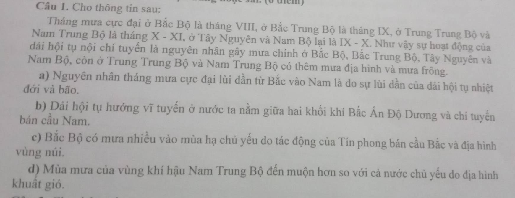 (0 diểm) 
Câu 1. Cho thông tin sau: 
Tháng mưa cực đại ở Bắc Bộ là tháng VIII, ở Bắc Trung Bộ là tháng IX, ở Trung Trung Bộ và 
Nam Trung Bộ là tháng X - XI, ở Tây Nguyên và Nam Bộ lại là IX - X. Như vậy sự hoạt động của 
dài hội tụ nội chí tuyến là nguyên nhân gây mưa chính ở Bắc Bộ, Bắc Trung Bộ, Tây Nguyên và 
Nam Bộ, còn ở Trung Trung Bộ và Nam Trung Bộ có thêm mưa địa hình và mưa frông. 
a) Nguyên nhân tháng mưa cực đại lùi dần từ Bắc vào Nam là do sự lùi dần của dải hội tụ nhiệt 
đới và bão. 
b) Dải hội tụ hướng vĩ tuyến ở nước ta nằm giữa hai khối khí Bắc Ấn Độ Dương và chí tuyến 
bán cầu Nam. 
c) Bắc Bộ có mưa nhiều vào mùa hạ chủ yếu do tác động của Tín phong bán cầu Bắc và địa hình 
vùng núi. 
d) Mùa mưa của vùng khí hậu Nam Trung Bộ đến muộn hơn so với cả nước chủ yếu do địa hình 
khuất gió.