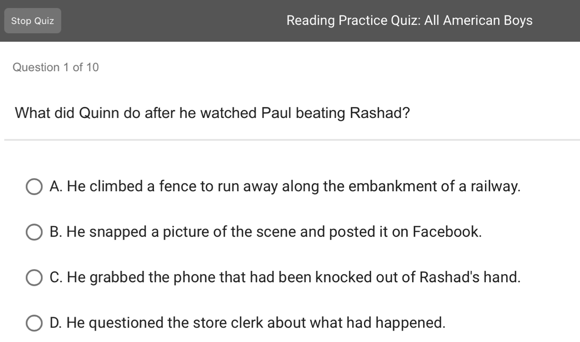 Stop Quiz Reading Practice Quiz: All American Boys
Question 1 of 10
What did Quinn do after he watched Paul beating Rashad?
_
A. He climbed a fence to run away along the embankment of a railway.
B. He snapped a picture of the scene and posted it on Facebook.
C. He grabbed the phone that had been knocked out of Rashad's hand.
D. He questioned the store clerk about what had happened.