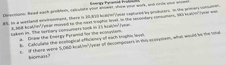 Energy Pyramid Problems 
Directions: Read each problem, calculate your answer, show your work, and circle your answer. year captured by producers. In the primary consumer,
3,368kcal/m^2/y year moved to the next trophic level. In the secondary consumers, 383kcal/m^2 /year was
85. In a wetland environment, there is 20,810kcal/m^2 ∠ 1
taken in. The tertiary consumers took in 21kcal/m^2 year. 
a. Draw the Energy Pyramid for the ecosystem. 
b. Calculate the ecological efficiency of each trophic level. 
c. If there were 5,060kcal/m^2 1° year of decomposers in this ecosystem, what would be the total 
biomass?