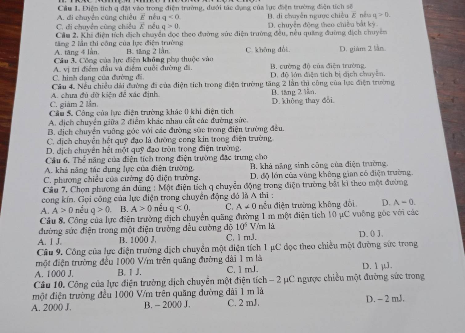 Điện tích q đặt vào trong điện trường, dưới tác dụng của lực điện trường điện tích sẽ
A. di chuyền cùng chiều vector E nếu q<0. B. di chuyển ngược chiều vector E nếu q>0.
C. di chuyền cùng chiều vector E nếu q>0. D. chuyển động theo chiều bất kỳ.
Câu 2. Khi điện tích dịch chuyển dọc theo đường sức điện trường đều, nếu quãng đường dịch chuyển
tăng 2 lần thì công của lực điện trường
A. tăng 4 lần. B. tăng 2 lần. C. không đổi. D. giảm 2 lần.
Câu 3. Công của lực điện không phụ thuộc vào
A. vị trí điểm đầu và điểm cuối đường đi. B. cường độ của điện trường.
C. hình dạng của đường đi. D. độ lớn điện tích bị dịch chuyển.
Câu 4. Nếu chiều dài đường đi của điện tích trong điện trường tăng 2 lần thì công của lực điện trường
A. chưa đủ dữ kiện đề xác định. B. tăng 2 lần.
C. giảm 2 lần. D. không thay đổi.
Câu 5. Công của lực điện trường khác 0 khi điện tích
A. dịch chuyển giữa 2 điểm khác nhau cắt các đường sức.
B. dịch chuyển vuông góc với các đường sức trong điện trường đều.
C. dịch chuyển hết quỹ đạo là đường cong kín trong điện trường.
D. dịch chuyển hết một quỹ đạo tròn trong điện trường.
Câu 6. Thế năng của điện tích trong điện trường đặc trưng cho
A. khả năng tác dụng lực của điện trường. B. khả năng sinh công của điện trường.
C. phương chiều của cường độ điện trường. D. độ lớn của vùng không gian có điện trường.
Câu 7. Chọn phương án đúng : Một điện tích q chuyển động trong điện trường bất kì theo một đường
cong kín. Gọi công của lực điện trong chuyền động đó là A thì :
A. A>0 nếu q>0 B. A>0 nếu q<0. C. A!= 0 nếu điện trường không đổi. D. A=0.
Câu 8. Công của lực điện trường dịch chuyển quãng đường 1 m một điện tích 10 μC vuông góc với các
đường sức điện trong một điện trường đều cường độ 10^6 V/m là
A. 1 J. B. 1000 J. C. 1 mJ. D. 0 J.
Câu 9. Công của lực điện trường dịch chuyền một điện tích 1 μC dọc theo chiều một đường sức trong
một điện trường đều 1000 V/m trên quãng đường dài 1 m là
A. 1000 J. B. 1 J. C. 1 mJ.
D. 1 µJ.
Câu 10. Công của lực điện trường dịch chuyền một điện tích - 2 μC ngược chiều một đường sức trong
một điện trường đều 1000 V/m trên quãng đường dài 1 m là
A. 2000 J. B. - 2000 J. C. 2 mJ.
D. - 2 mJ.