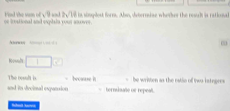 Find the sum of √9 and 2v 10 in simplest form. Also, determine whether the result is rational 
or irrational and explain your answer. 
Answer Anwapé t und f 
Result: □ | | 
The result is because it be written as the ratio of two integers 
and its decimal expansion terminate or repeat. 
Suhmit Anwer