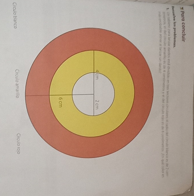 Para concluir
itesuelve los problemas.
Un tabiero para laruzar dardos está dividido en tres sectores circulares el radio del círculo blanco es de 2 cerv
emetros, el del círculo amarilio es de 4 centimetros y el del círculo rojo es de 6 centimetros. ¡En qué color es
más probable atinar al lanzar un dardo?
Círculo blanco Círculo amarillo Circulo rojo