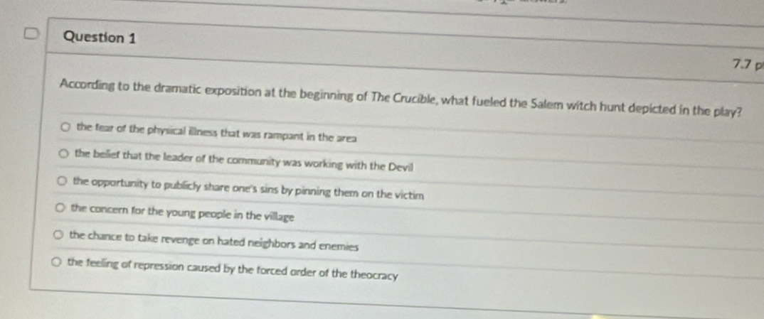 7.7 p
According to the dramatic exposition at the beginning of The Crucible, what fueled the Salem witch hunt depicted in the play?
the fear of the physical illness that was rampant in the area
the belief that the leader of the community was working with the Devil
the opportunity to publicly share one's sins by pinning them on the victim
the concern for the young people in the village
the chance to take revenge on hated neighbors and enemies
the feeling of repression caused by the forced order of the theocracy