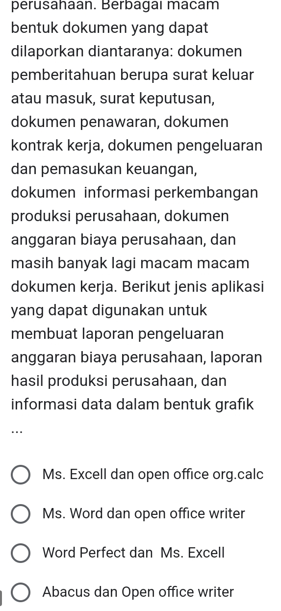 perusahaan. Berbagaı macam
bentuk dokumen yang dapat
dilaporkan diantaranya: dokumen
pemberitahuan berupa surat keluar
atau masuk, surat keputusan,
dokumen penawaran, dokumen
kontrak kerja, dokumen pengeluaran
dan pemasukan keuangan,
dokumen informasi perkembangan
produksi perusahaan, dokumen
anggaran biaya perusahaan, dan
masih banyak lagi macam macam
dokumen kerja. Berikut jenis aplikasi
yang dapat digunakan untuk
membuat laporan pengeluaran
anggaran biaya perusahaan, laporan
hasil produksi perusahaan, dan
informasi data dalam bentuk grafık
…
Ms. Excell dan open office org.calc
Ms. Word dan open office writer
Word Perfect dan Ms. Excell
Abacus dan Open office writer