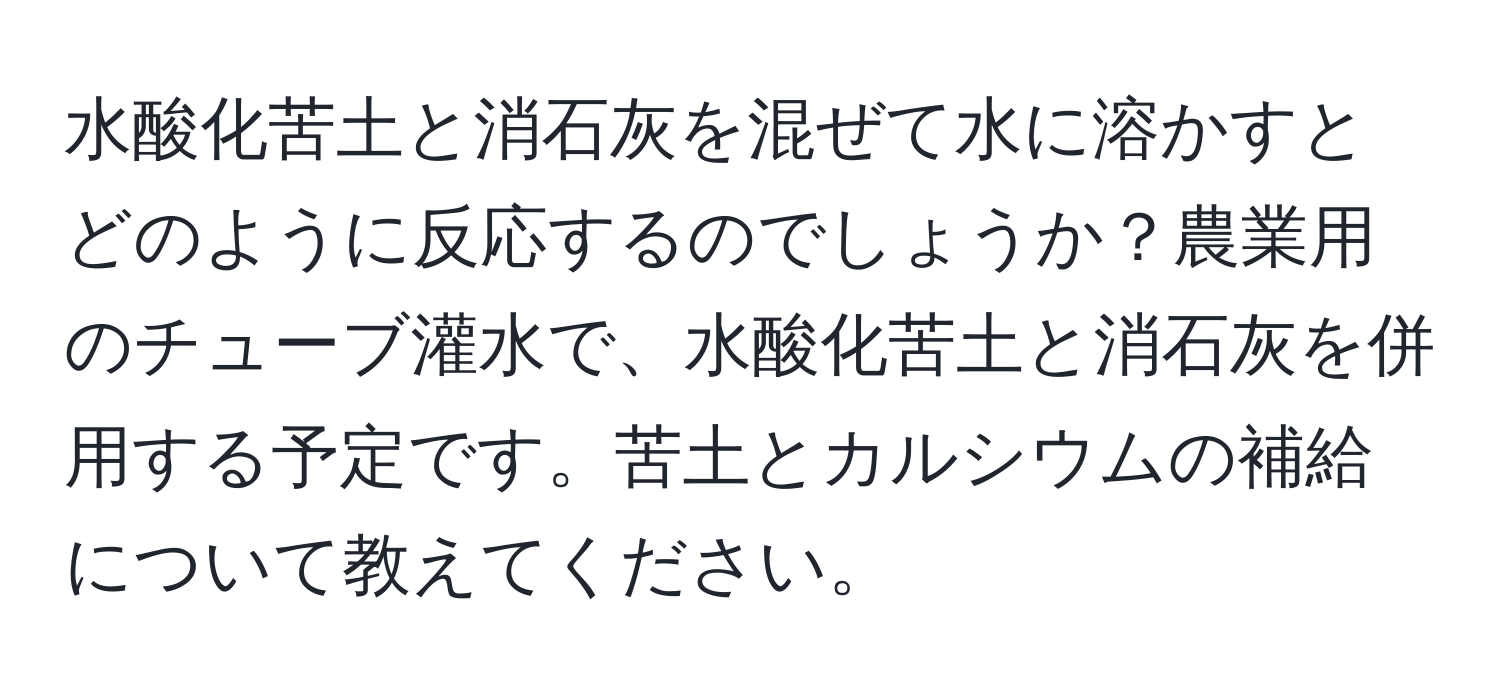 水酸化苦土と消石灰を混ぜて水に溶かすとどのように反応するのでしょうか？農業用のチューブ灌水で、水酸化苦土と消石灰を併用する予定です。苦土とカルシウムの補給について教えてください。