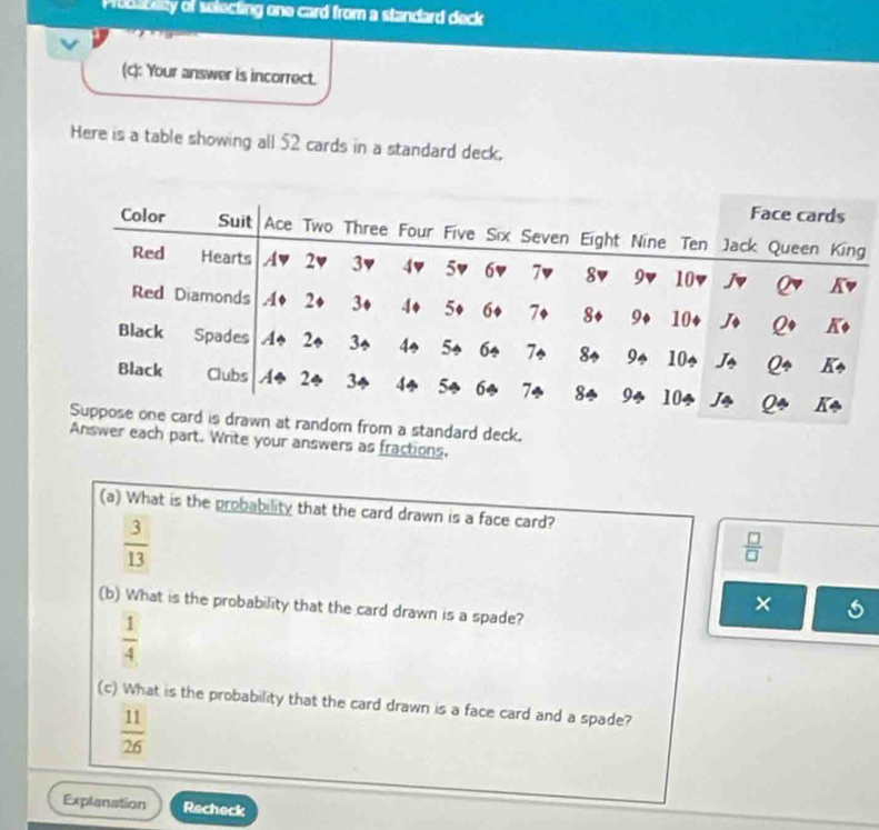 Proo Edity of selecting one card from a standard deck
(c): Your answer is incorrect.
Here is a table showing all 52 cards in a standard deck.
rn from a standard deck.
Answer each part. Write your answers as fractions.
(a) What is the probability that the card drawn is a face card?
 3/13 
 □ /□  
(b) What is the probability that the card drawn is a spade?
×
 1/4 
(c) What is the probability that the card drawn is a face card and a spade?
 11/26 
Explanation Recheck