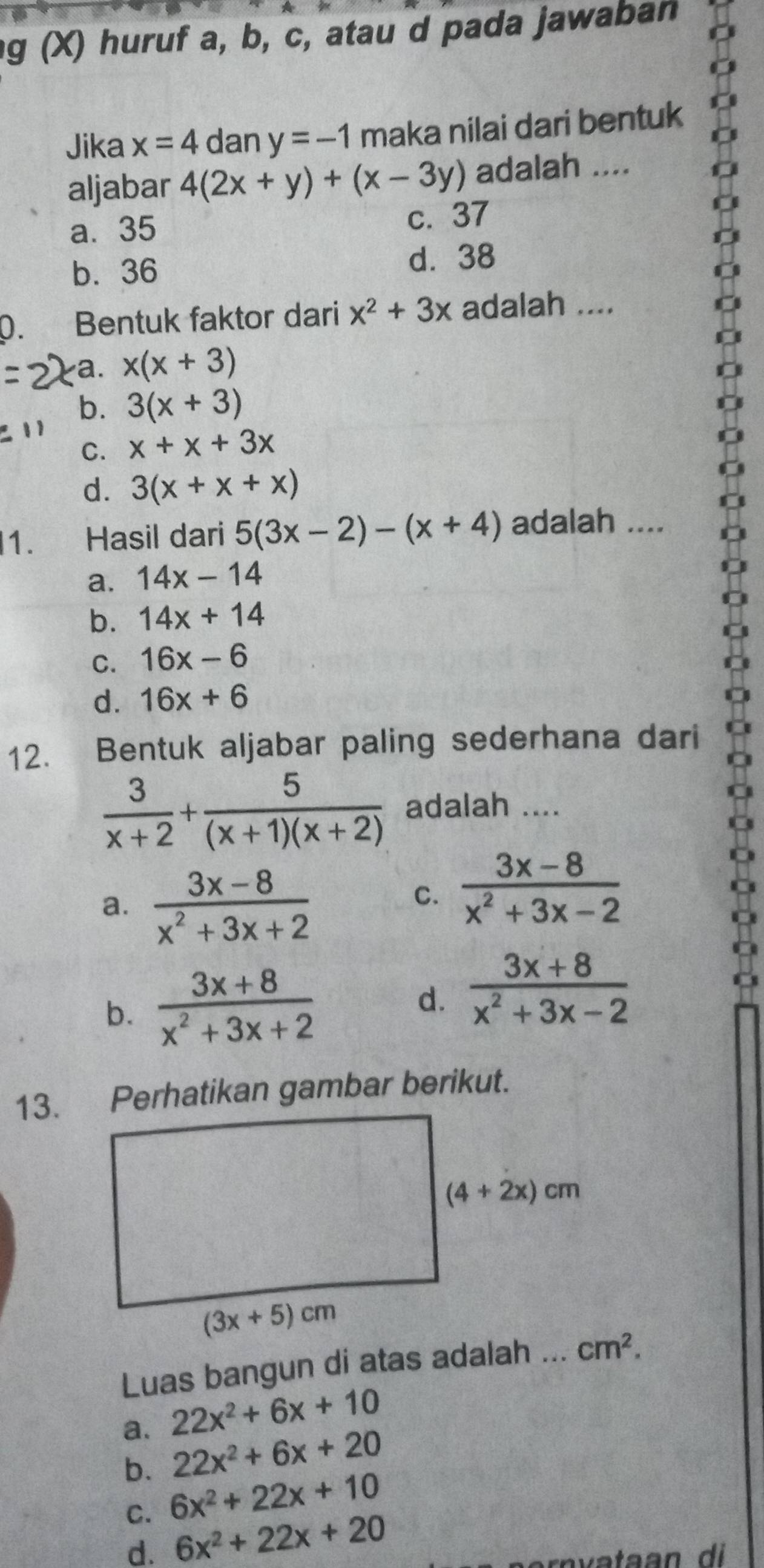 huruf a, b, c, atau d pada jawaban
Jika x=4 dan y=-1 maka nilai dari bentuk
aljabar 4(2x+y)+(x-3y) adalah ....
a⩽ 35 c. 37
b. 36 d. 38
p. Bentuk faktor dari x^2+3x adalah ....
a. x(x+3)
b. 3(x+3)
C. x+x+3x
d. 3(x+x+x)
1. Hasil dari 5(3x-2)-(x+4) adalah ....
a. 14x-14
b. 14x+14
C. 16x-6
d. 16x+6
12. Bentuk aljabar paling sederhana dari
 3/x+2 + 5/(x+1)(x+2)  adalah ....
a.  (3x-8)/x^2+3x+2 
C.  (3x-8)/x^2+3x-2 
b.  (3x+8)/x^2+3x+2   (3x+8)/x^2+3x-2 
d.
13. Perhatikan gambar berikut.
Luas bangun di atas adalah ...
22x^2+6x+10
a. 22x^2+6x+20
b. 6x^2+22x+10
C. 6x^2+22x+20
d.