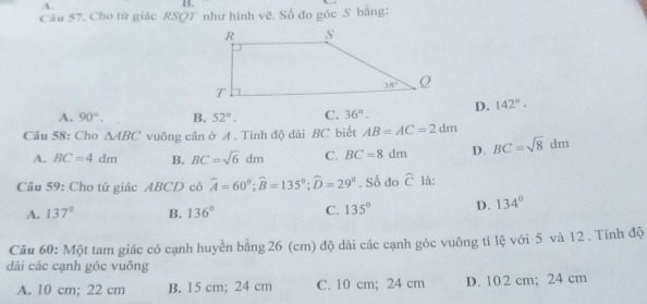 Cho tử giác RSQ7' như hình vẽ. Số đo góc S bằng:
A. 90°. B. 52°. C. 36°. D. 142°.
Câu 58: Cho △ ABC vuông cân ở A . Tính độ dài BC biết AB=AC=2dm
A. BC=4dm B. BC=sqrt(6)dm C. BC=8dm D. BC=sqrt(8)dm
Câu 59: Cho tứ giác ABCD có widehat A=60°;widehat B=135°;widehat D=29°. Số do widehat C là:
A. 137° B. 136° C. 135° D. 134°
Câu 60: Một tam giác có cạnh huyền bằng 26 (cm) độ dài các cạnh góc vuông ti lệ với 5 và 12 . Tính độ
dài các cạnh góc vuông
A. 10 cm; 22 cm B. 15 cm; 24 cm C. 10 cm; 24 cm D. 102 cm; 24 cm