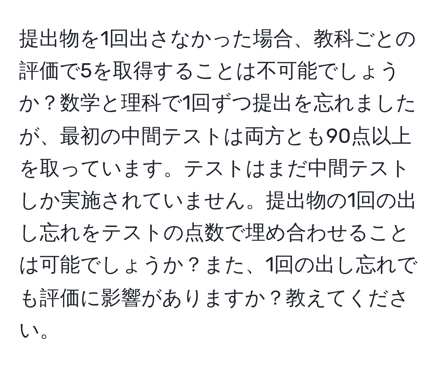 提出物を1回出さなかった場合、教科ごとの評価で5を取得することは不可能でしょうか？数学と理科で1回ずつ提出を忘れましたが、最初の中間テストは両方とも90点以上を取っています。テストはまだ中間テストしか実施されていません。提出物の1回の出し忘れをテストの点数で埋め合わせることは可能でしょうか？また、1回の出し忘れでも評価に影響がありますか？教えてください。