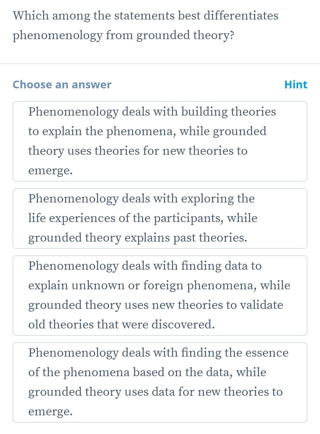 Which among the statements best differentiates
phenomenology from grounded theory?
Choose an answer Hint
Phenomenology deals with building theories
to explain the phenomena, while grounded
theory uses theories for new theories to
emerge.
Phenomenology deals with exploring the
life experiences of the participants, while
grounded theory explains past theories.
Phenomenology deals with finding data to
explain unknown or foreign phenomena, while
grounded theory uses new theories to validate
old theories that were discovered.
Phenomenology deals with finding the essence
of the phenomena based on the data, while
grounded theory uses data for new theories to
emerge.