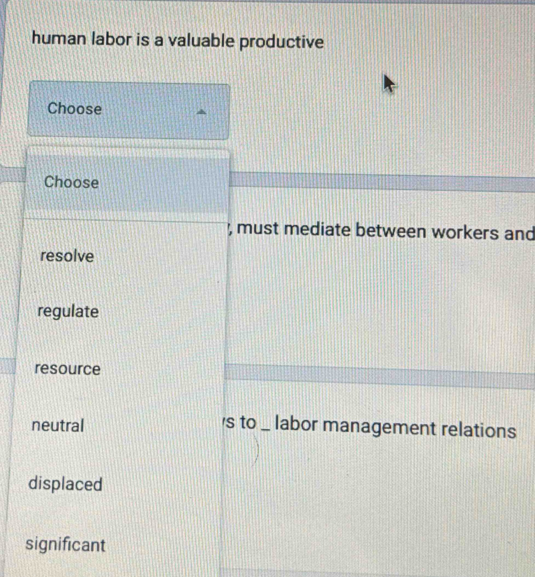 human labor is a valuable productive
Choose
Choose
, must mediate between workers and
resolve
regulate
resource
neutral 's to _ labor management relations
displaced
significant