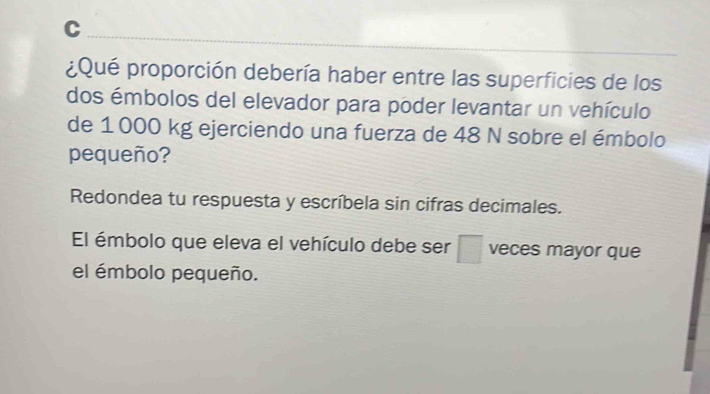 ¿Qué proporción debería haber entre las superficies de los 
dos émbolos del elevador para poder levantar un vehículo 
de 1 000 kg ejerciendo una fuerza de 48 N sobre el émbolo 
pequeño? 
Redondea tu respuesta y escríbela sin cifras decimales. 
El émbolo que eleva el vehículo debe ser □ veces mayor que 
el émbolo pequeño.