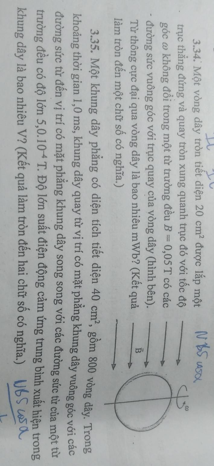 Một vòng dây tròn tiết diện 20cm^2 được lắp một 
trục thẳng đứng và quay tròn xung quanh trục đó với tốc độ 
ω 
góc ω không đổi trong một từ trường đều B=0,05T có các 
đường sức vuông góc với trục quay của vòng dây (hình bên). 
Từ thông cực đại qua vòng dây là bao nhiêu mWb? (Kết quả 
B 
làm tròn đến một chữ số có nghĩa.) 
3.35. Một khung dây phẳng có diện tích tiết diện 40cm^2 , gồm 800 vòng dây. Trong 
khoảng thời gian 1,0 ms, khung dây quay từ vị trí có mặt phẳng khung dây vuông góc với các 
đường sức từ đến vị trí có mặt phẳng khung dây song song với các đường sức từ của một từ 
trường đều có độ lớn 5, 0.10^(-4)T. *. Độ lớn suất điện động cảm ứng trung bình xuất hiện trong 
khung dây là bao nhiêu V? (Kết quả làm tròn đến hai chữ số có nghĩa.)