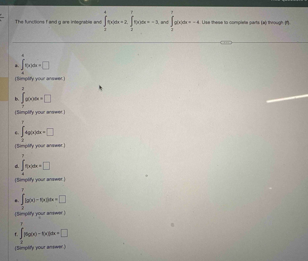 The functions f and g are integrable and ∈t _2^(4f(x)dx=2, ∈t _2^7f(x)dx=-3 , and ∈t _2^7g(x)dx=-4. Use these to complete parts (a) through (f) 
4 
a. ∈t _4)f(x)dx=□
(Simplify your answer.) 
2 
b. ∈t _7g(x)dx=□
(Simplify your answer.) 
7 
c. ∈t _24g(x)dx=□
(Simplify your answer.) 
7 
d. ∈t _4f(x)dx=□
(Simplify your answer.) 
7 
e. ∈t _2[g(x)-f(x)]dx=□
(Simplify your answer.) 
7 
f. ∈t [6g(x)-f(x)]dx=□
(Simplify your answer.)