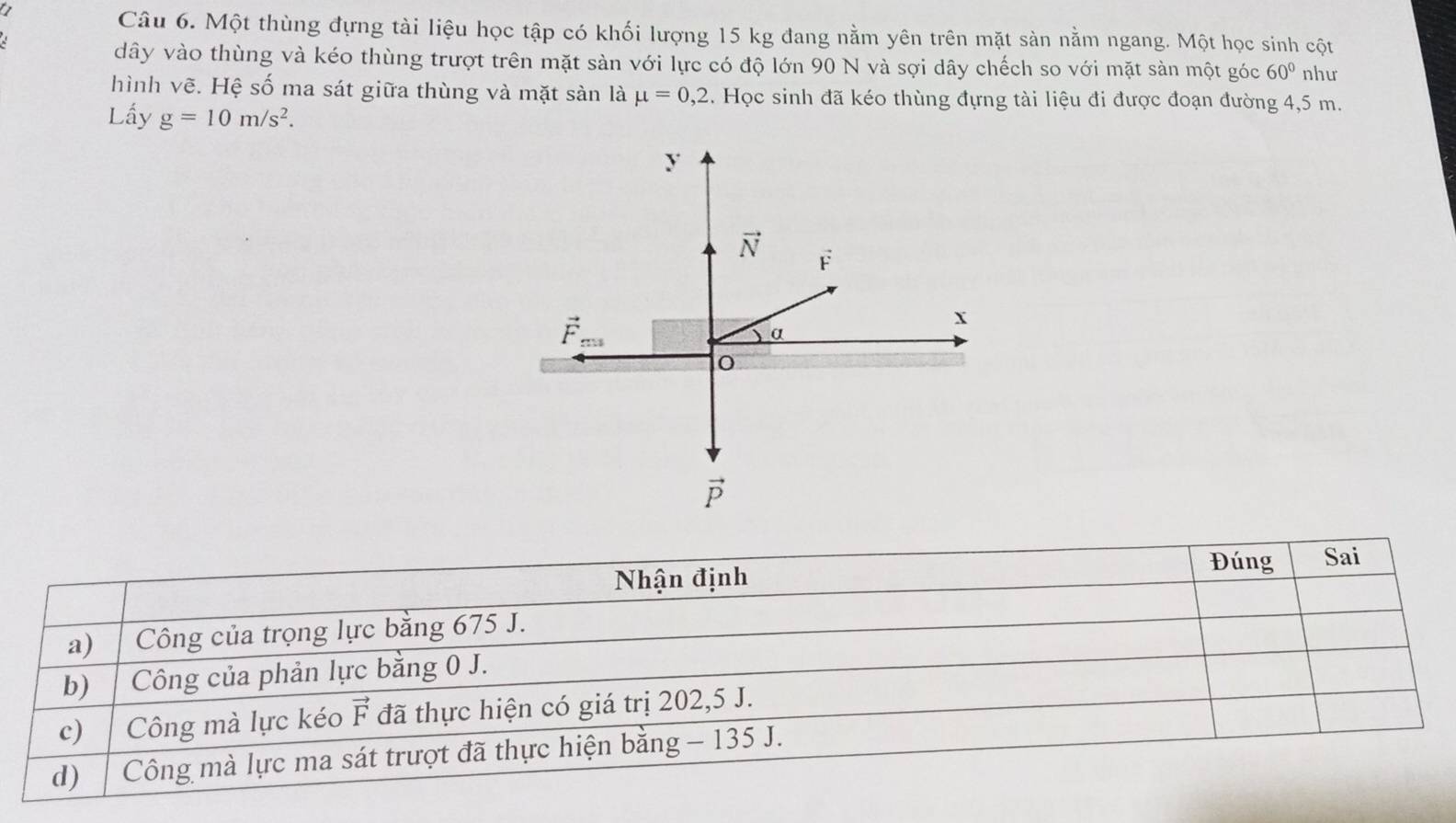 Một thùng đựng tài liệu học tập có khối lượng 15 kg đang nằm yên trên mặt sàn nằm ngang. Một học sinh cột
dây vào thùng và kéo thùng trượt trên mặt sàn với lực có độ lớn 90 N và sợi dây chếch so với mặt sàn một góc 60° như
hình vẽ. Hệ số ma sát giữa thùng và mặt sàn là mu =0,2. Học sinh đã kéo thùng đựng tài liệu đi được đoạn đường 4,5 m.
Lấy g=10m/s^2.