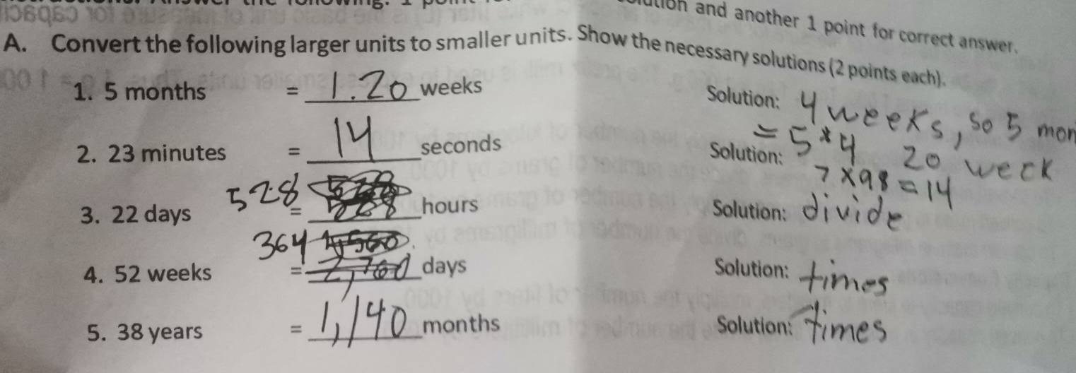 alioh and another 1 point for correct answer. 
A. Convert the following larger units to smaller units. Show the necessary solutions (2 points each). 
1. 5 months = _ weeks
Solution:
seconds
2. 23 minutes = _Solution: 
3. 22 days _ hours Solution: 
4. 52 weeks _ days Solution: 
= 
5. 38 years =_  months Solution: