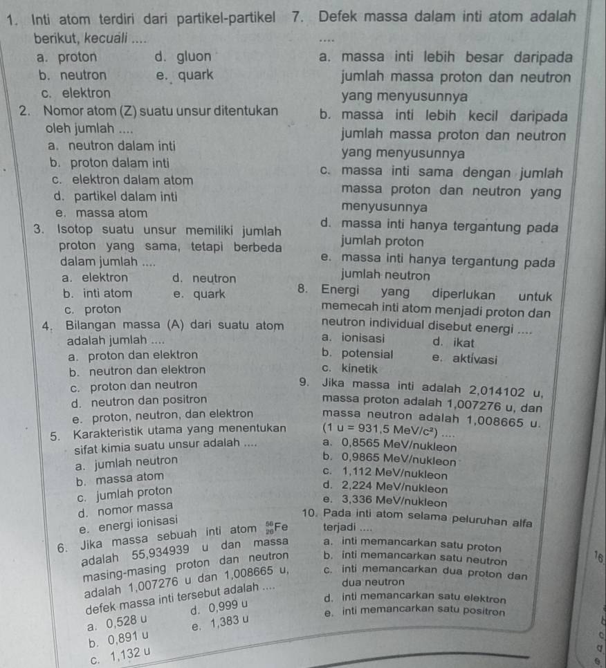 Inti atom terdiri dari partikel-partikel 7. Defek massa dalam inti atom adalah
berikut, kecuali ....
…
a. proton d. gluon a. massa inti lebih besar daripada
b. neutron e. quark jumlah massa proton dan neutron
c. elektron yang menyusunnya
2. Nomor atom (Z) suatu unsur ditentukan b. massa inti lebih kecil daripada
oleh jumlah .... jumlah massa proton dan neutron
a. neutron dalam inti yang menyusunnya
b. proton dalam inti c. massa inti sama dengan jumlah
c. elektron dalam atom massa proton dan neutron yang
d. partikel dalam inti menyusunnya
e. massa atom
3. Isotop suatu unsur memiliki jumlah d. massa inti hanya tergantung pada
jumlah proton
proton yang sama, tetapi berbeda e. massa inti hanya tergantung pada
dalam jumlah .... jumlah neutron
a. elektron d. neutron 8. Energi yang diperlukan  untuk
b. inti atom e. quark memecah inti atom menjadi proton dan
c. proton
neutron individual disebut energi ....
4. Bilangan massa (A) dari suatu atom a. ionisasi d. ikat
adalah jumlah ....
a. proton dan elektron b. potensial e.aktivasi
b. neutron dan elektron c. kinetik
c. proton dan neutron
9. Jika massa inti adalah 2,014102 u,
d. neutron dan positron massa proton adalah 1,007276 u, dan
e. proton, neutron, dan elektron massa neutron adalah 1,008665 u.
5. Karakteristik utama yang menentukan (1u=931,5MeV/c^2) …..
sifat kimia suatu unsur adalah .... a. 0,8565 MeV/nukleon
a. jumlah neutron
b. 0,9865 MeV/nukleon
b. massa atom
c. 1,112 MeV/nukleon
c. jumlah proton
d. 2,224 MeV/nukleon
e. 3,336 MeV/nukleon
d. nomor massa
10. Pada inti atom selama peluruhan alfa
e. energi ionisasi
6. Jika massa sebuah inti atom Fe terjadi ....
adalah 55,934939 u dan massa a. inti memancarkan satu proton
masing-masing proton dan neutron b. inti memancarkan satu neutron
16
adalah 1,007276 u dan 1,008665 u, c. inti memancarkan dua proton dan
defek massa inti tersebut adalah .... dua neutron
d. inti memancarkan satu elektron
e. inti memancarkan satu positron
a. 0,528 u d. 0,999 u
b. 0,891 u e. 1,383 u
C
c. 1,132 u
d
0