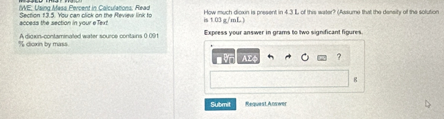 IWE: Using Mass Percent in Calculations; Read How much dioxin is present in 4.3 L of this water? (Assume that the density of the solution 
Section 13.5. You can click on the Review link to 
access the section in your eText is 1.03 g/mL.) 
A dioxin-contaminated water source contains 0.091 Express your answer in grams to two significant figures.
% dioxin by mass 
AΣφ ?
g
Submit Request Answer