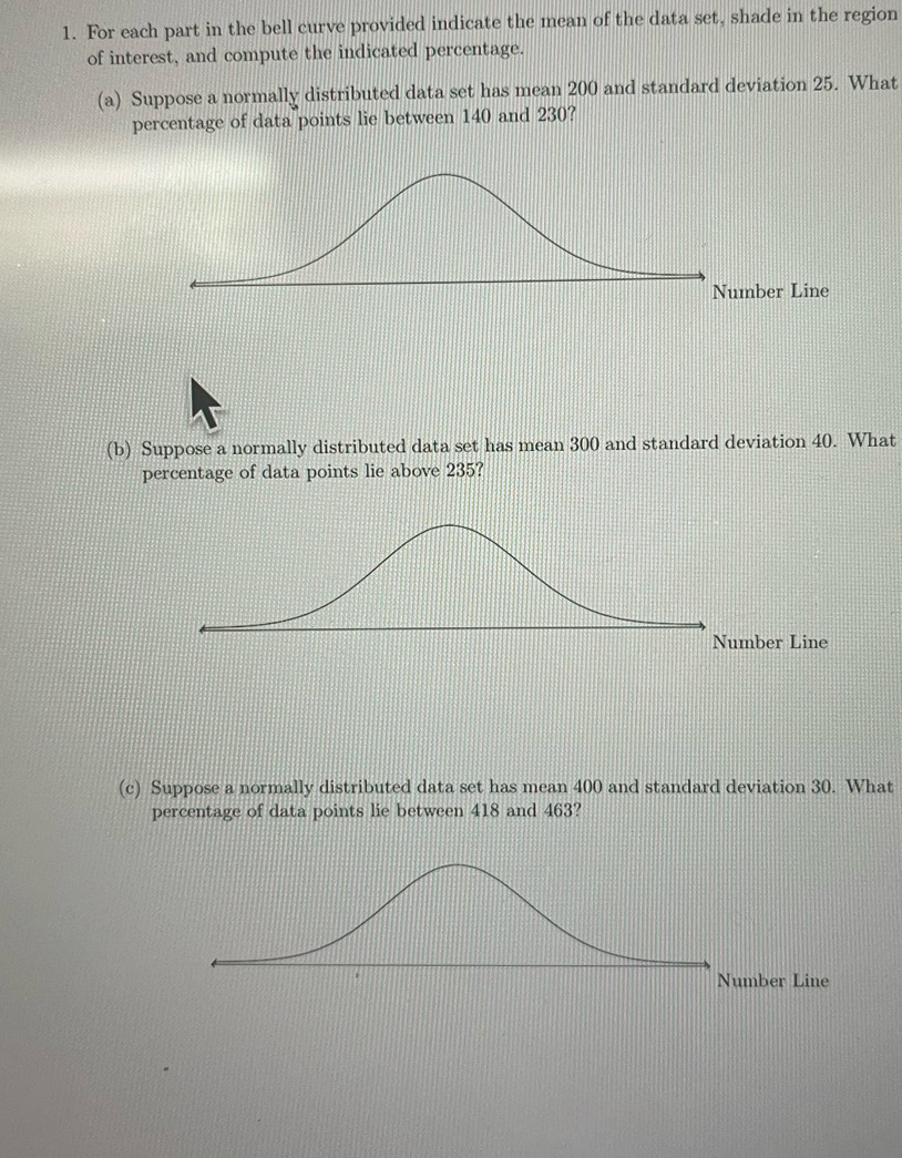 For each part in the bell curve provided indicate the mean of the data set, shade in the region 
of interest, and compute the indicated percentage. 
(a) Suppose a normally distributed data set has mean 200 and standard deviation 25. What 
percentage of data points lie between 140 and 230? 
(b) Suppose a normally distributed data set has mean 300 and standard deviation 40. What 
percentage of data points lie above 235? 
(c) Suppose a normally distributed data set has mean 400 and standard deviation 30. What 
percentage of data points lie between 418 and 463?