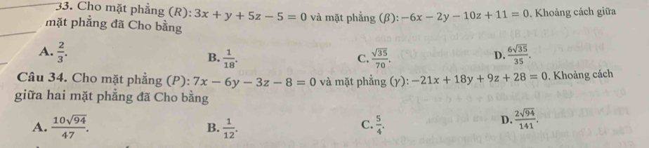 Cho mặt phẳng (R): 3x+y+5z-5=0 và mặt phẳng (β): -6x-2y-10z+11=0. Khoảng cách giữa
mặt phẳng đã Cho bằng
A.  2/3 .  6sqrt(35)/35 .
B.  1/18 .  sqrt(35)/70 . 
C.
D.
Câu 34. Cho mặt phẳng (P): 7x-6y-3z-8=0 và mặt phẳng (γ): -21x+18y+9z+28=0. Khoảng cách
giữa hai mặt phẳng đã Cho bằng
A.  10sqrt(94)/47 . B.  1/12 .  5/4 . 
C.
D.  2sqrt(94)/141 .