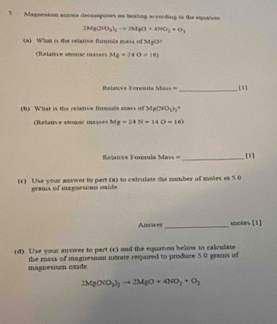 Magnesium nitrate decomposes on heating according to the equation 
2Mg(NO_3)_2to Zto ZM_8NO_2+O_3 
(a) What is the relative formuia mass of MgO? 
Rélanve atounc mnasses Mg=24O=10)
= Relative Formula Mass = _[1] 
(b) What is the relative fornula mass of Mg(NO_3)_2 ? 
(Relative atonc masses Mg=24N=14O=16)
Relative Formula Mass =_ [1] 
(c) Use your answer to part (a) to calculate the number of moles in 5.0
grams of magnesium oxide 
Answer _moles [1] 
(d) Use your answer to part (c) and the equation below to calculate 
the mass of magnesmu nitrate required to produce 5.0 grams of 
magnesium oxide.
2Mg(NO_3)_2to 2MgO+4NO_2+O_2