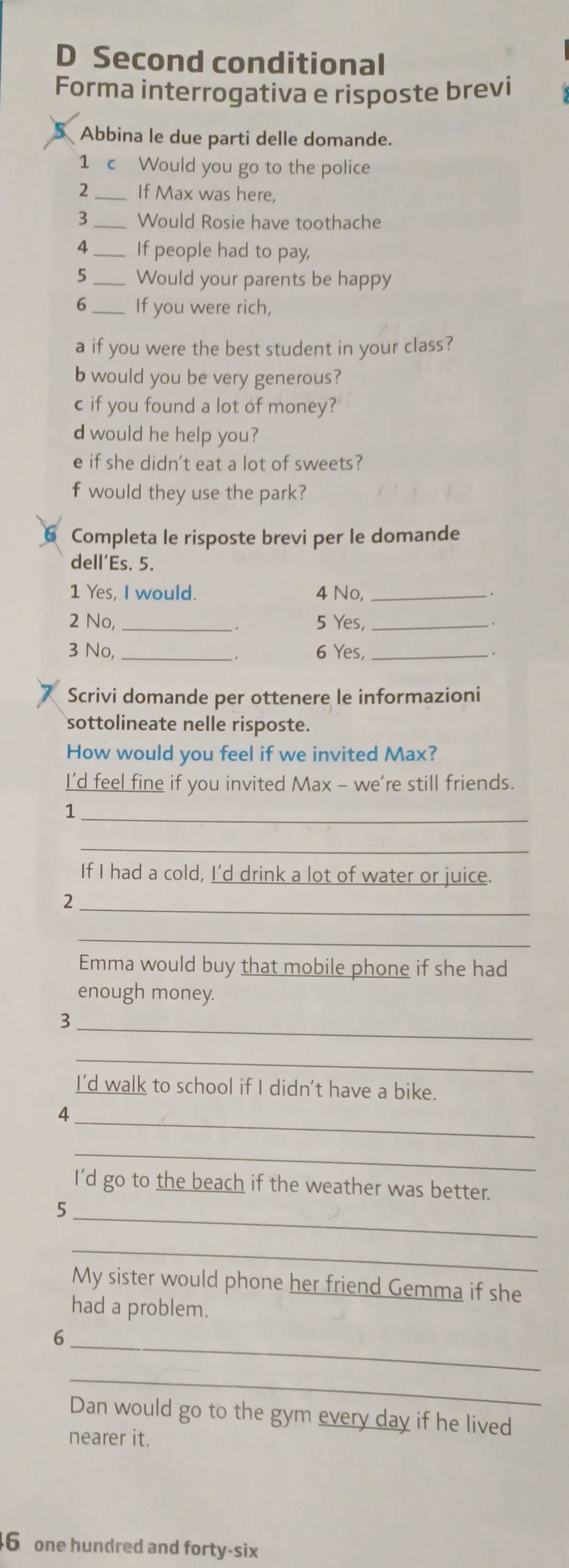 Second conditional 
Forma interrogativa e risposte brevi 
Abbina le due parti delle domande. 
1 c Would you go to the police 
2 _If Max was here, 
3 _Would Rosie have toothache 
4 _If people had to pay, 
5_ Would your parents be happy 
6_ If you were rich, 
a if you were the best student in your class? 
b would you be very generous? 
c if you found a lot of money? 
d would he help you? 
e if she didn't eat a lot of sweets? 
f would they use the park? 
Completa le risposte brevi per le domande 
dell’Es. 5. 
1 Yes, I would. 4 No,_ 
2 No, _5 Yes,_ 
3 No, _、. 6 Yes,_ 
Scrivi domande per ottenere le informazioni 
sottolineate nelle risposte. 
How would you feel if we invited Max? 
I’d feel fine if you invited Max - we’re still friends. 
_ 
1 
_ 
If I had a cold, I’d drink a lot of water or juice. 
_ 
2 
_ 
Emma would buy that mobile phone if she had 
enough money. 
_3 
_ 
I’d walk to school if I didn't have a bike. 
_ 
4 
_ 
I'd go to the beach if the weather was better. 
_ 
5 
_ 
My sister would phone her friend Gemma if she 
had a problem. 
_ 
6 
_ 
Dan would go to the gym every day if he lived 
nearer it. 
6 one hundred and forty-six