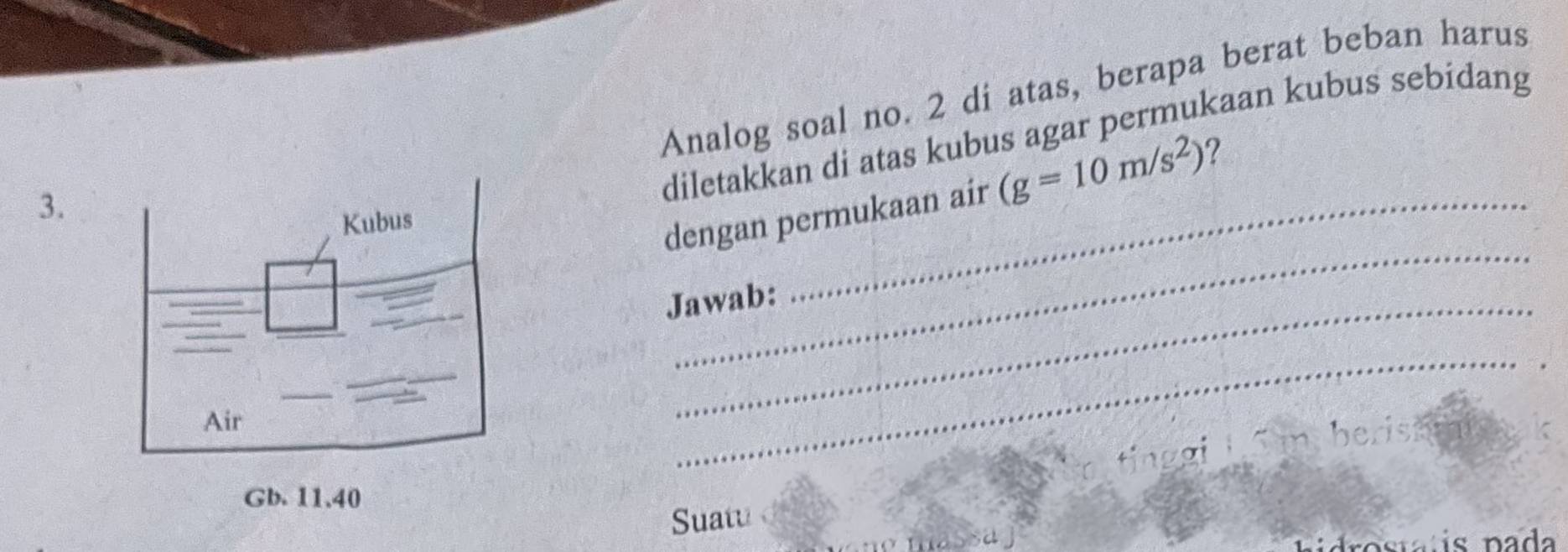 Analog soal no. 2 di atas, berapa berat beban harus 
diletakkan di atas kubus agar permukaan kubus sebidang 
dengan permukaan air (g=10m/s^2) 7 
3. 
_ 
Jawab: 
_ 
nyberish 
Suatu 
massa